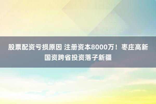 股票配资亏损原因 注册资本8000万!枣庄高新国资跨省投资落子新疆