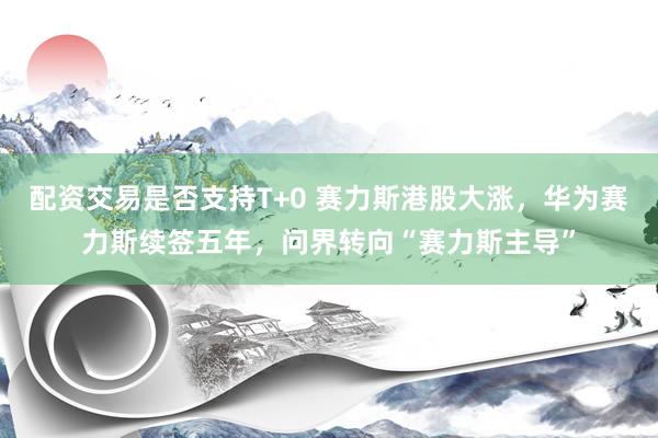配资交易是否支持T+0 赛力斯港股大涨，华为赛力斯续签五年，问界转向“赛力斯主导”