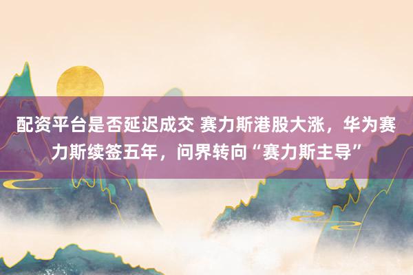 配资平台是否延迟成交 赛力斯港股大涨,华为赛力斯续签五年,问界转向“赛力斯主导”
