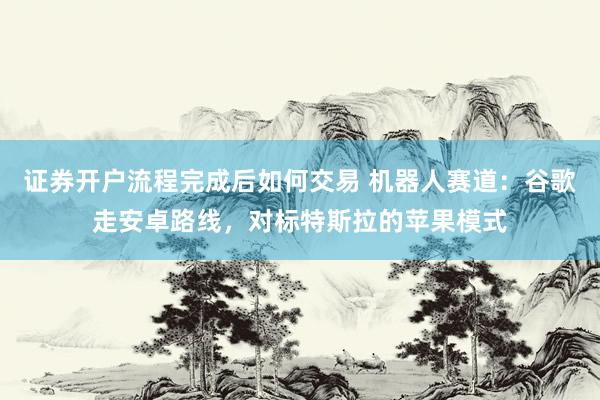证券开户流程完成后如何交易 机器人赛道：谷歌走安卓路线，对标特斯拉的苹果模式