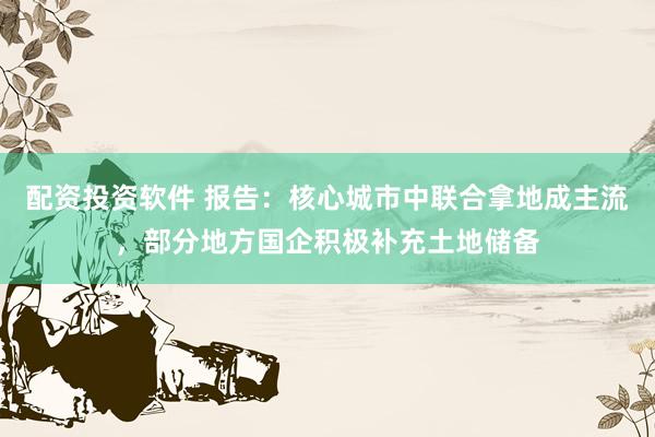 配资投资软件 报告:核心城市中联合拿地成主流,部分地方国企积极补充土地储备