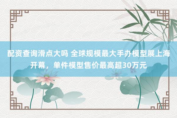 配资查询滑点大吗 全球规模最大手办模型展上海开幕，单件模型售价最高超30万元