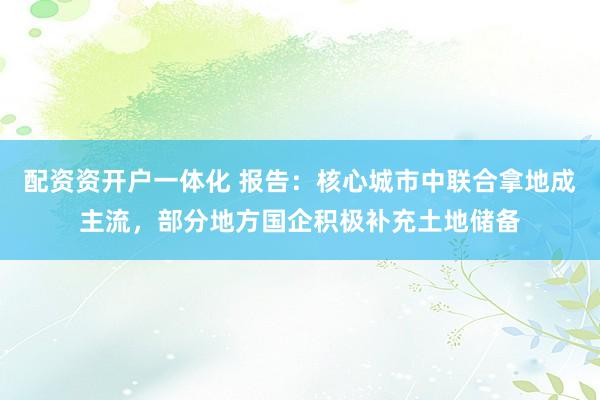 配资资开户一体化 报告：核心城市中联合拿地成主流，部分地方国企积极补充土地储备
