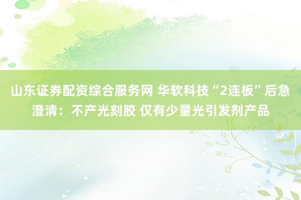 山东证券配资综合服务网 华软科技“2连板”后急澄清：不产光刻胶 仅有少量光引发剂产品