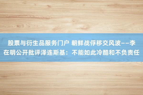 股票与衍生品服务门户 朝鲜战俘移交风波——李在明公开批评泽连斯基：不能如此冷酷和不负责任