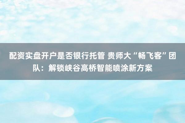 配资实盘开户是否银行托管 贵师大“畅飞客”团队：解锁峡谷高桥智能喷涂新方案