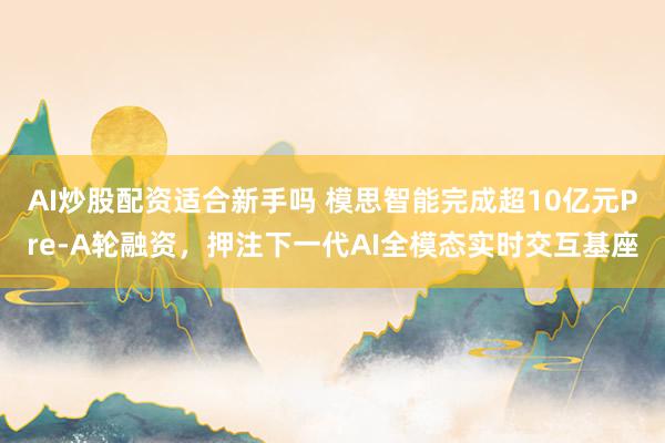 AI炒股配资适合新手吗 模思智能完成超10亿元Pre-A轮融资，押注下一代AI全模态实时交互基座