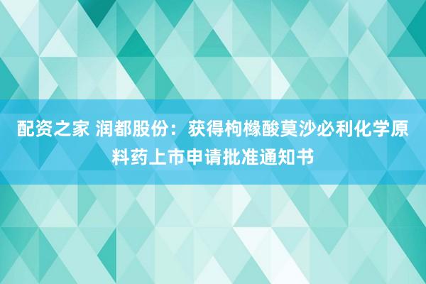 配资之家 润都股份：获得枸橼酸莫沙必利化学原料药上市申请批准通知书