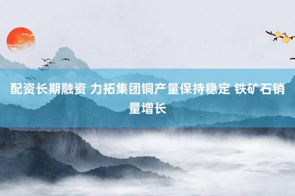 配资长期融资 力拓集团铜产量保持稳定 铁矿石销量增长