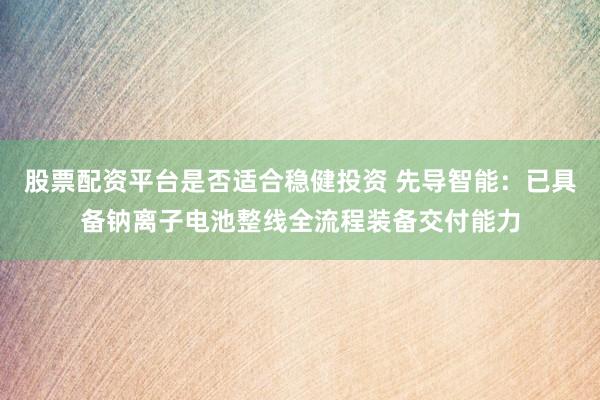股票配资平台是否适合稳健投资 先导智能:已具备钠离子电池整线全流程装备交付能力