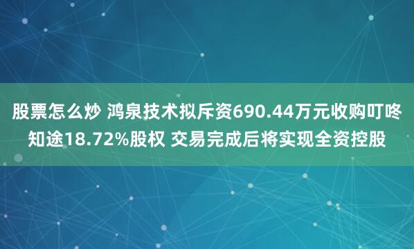 股票怎么炒 鸿泉技术拟斥资690.44万元收购叮咚知途18.72%股权 交易完成后将实现全资控股