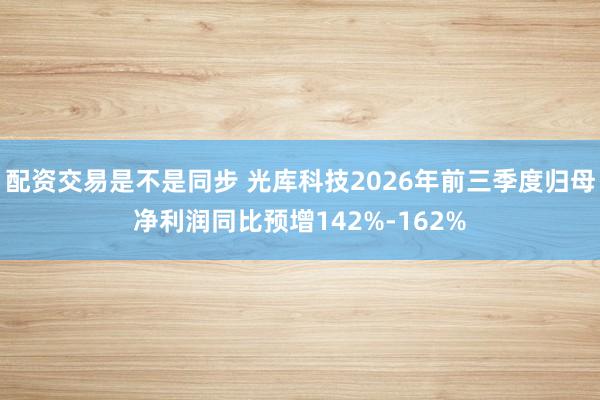 配资交易是不是同步 光库科技2026年前三季度归母净利润同比预增142%-162%