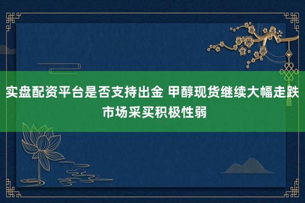 实盘配资平台是否支持出金 甲醇现货继续大幅走跌 市场采买积极性弱