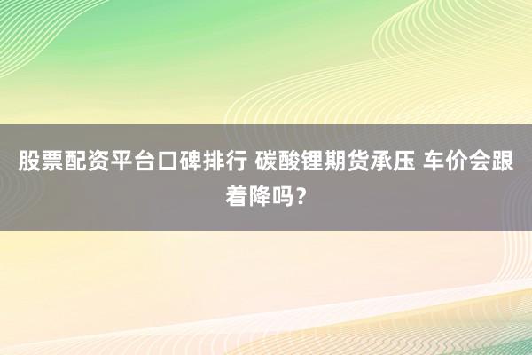 股票配资平台口碑排行 碳酸锂期货承压 车价会跟着降吗？