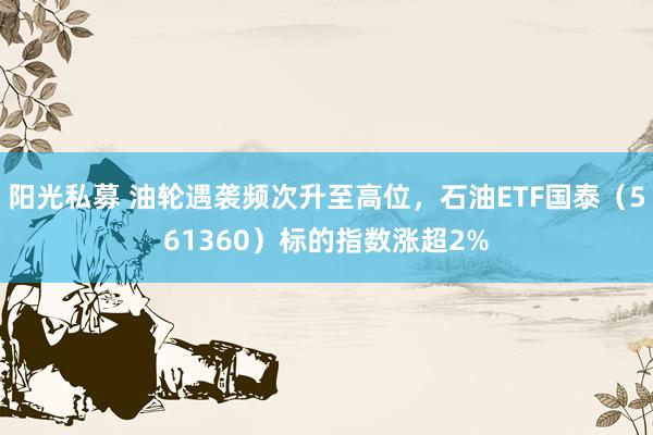 阳光私募 油轮遇袭频次升至高位，石油ETF国泰（561360）标的指数涨超2%