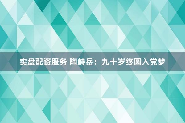 实盘配资服务 陶峙岳：九十岁终圆入党梦