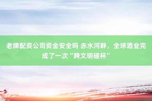 老牌配资公司资金安全吗 赤水河畔，全球酒业完成了一次“跨文明碰杯”