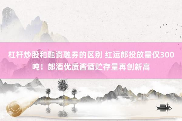 杠杆炒股和融资融券的区别 红运郎投放量仅300吨！郎酒优质酱酒贮存量再创新高