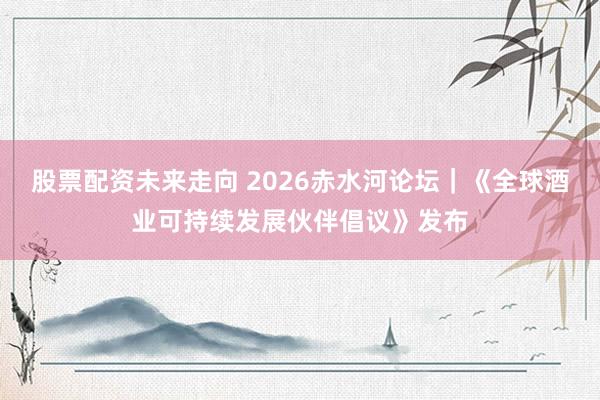 股票配资未来走向 2026赤水河论坛｜《全球酒业可持续发展伙伴倡议》发布