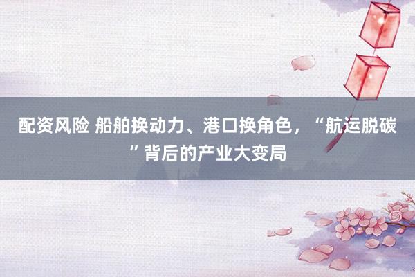 配资风险 船舶换动力、港口换角色，“航运脱碳”背后的产业大变局
