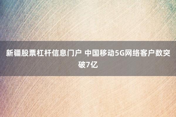 新疆股票杠杆信息门户 中国移动5G网络客户数突破7亿