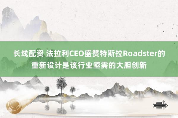 长线配资 法拉利CEO盛赞特斯拉Roadster的重新设计是该行业亟需的大胆创新