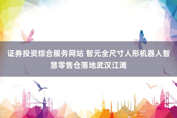 证券投资综合服务网站 智元全尺寸人形机器人智慧零售仓落地武汉江滩