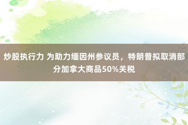 炒股执行力 为助力缅因州参议员,特朗普拟取消部分加拿大商品50%关税