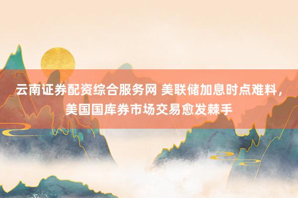 云南证券配资综合服务网 美联储加息时点难料，美国国库券市场交易愈发棘手