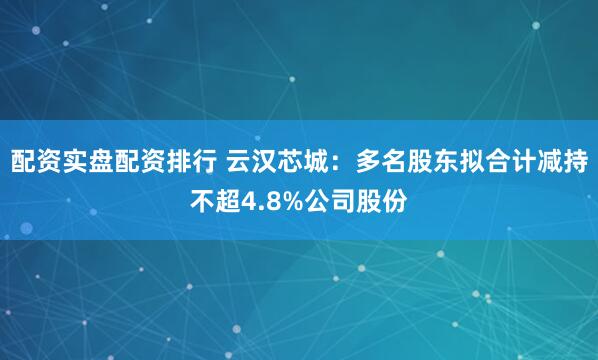 配资实盘配资排行 云汉芯城：多名股东拟合计减持不超4.8%公司股份