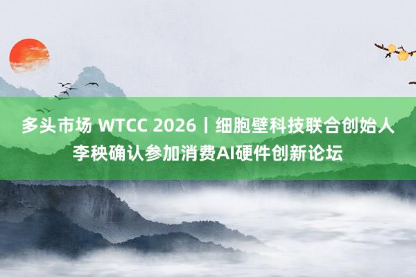 多头市场 WTCC 2026丨细胞壁科技联合创始人李秧确认参加消费AI硬件创新论坛