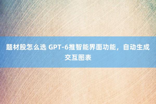 题材股怎么选 GPT-6推智能界面功能，自动生成交互图表