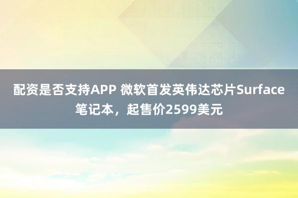 配资是否支持APP 微软首发英伟达芯片Surface笔记本,起售价2599美元