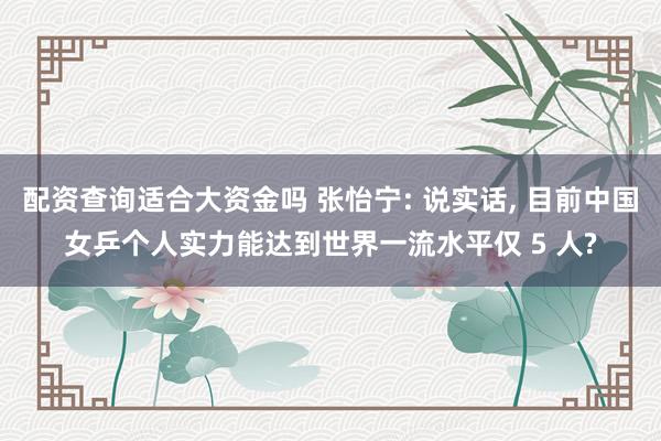 配资查询适合大资金吗 张怡宁: 说实话, 目前中国女乒个人实力能达到世界一流水平仅 5 人?