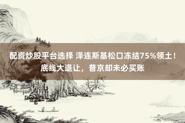 配资炒股平台选择 泽连斯基松口冻结75%领土！底线大退让，普京却未必买账