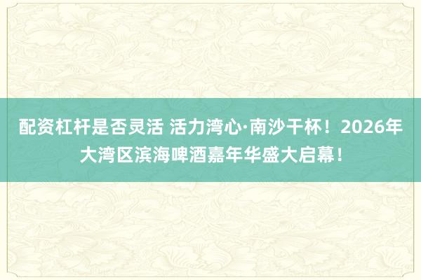 配资杠杆是否灵活 活力湾心·南沙干杯!2026年大湾区滨海啤酒嘉年华盛大启幕!