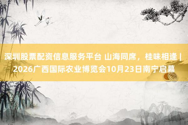 深圳股票配资信息服务平台 山海同席，桂味相逢 | 2026广西国际农业博览会10月23日南宁启幕