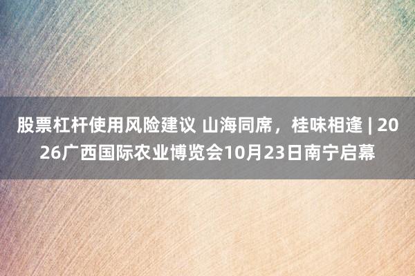 股票杠杆使用风险建议 山海同席，桂味相逢 | 2026广西国际农业博览会10月23日南宁启幕