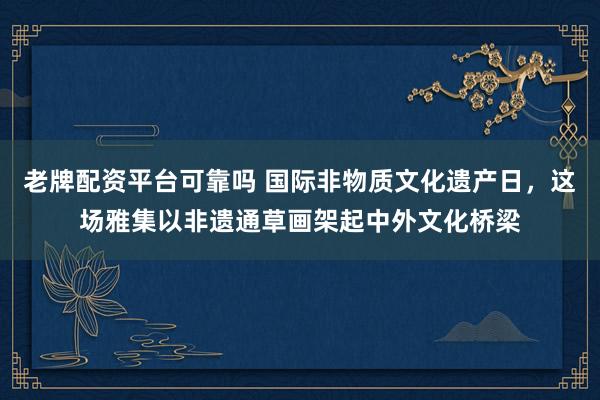 老牌配资平台可靠吗 国际非物质文化遗产日，这场雅集以非遗通草画架起中外文化桥梁