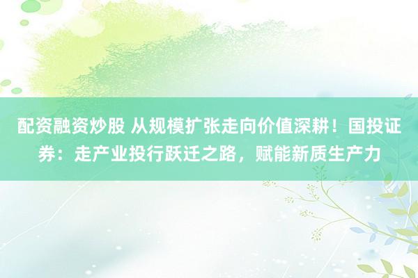 配资融资炒股 从规模扩张走向价值深耕！国投证券：走产业投行跃迁之路，赋能新质生产力
