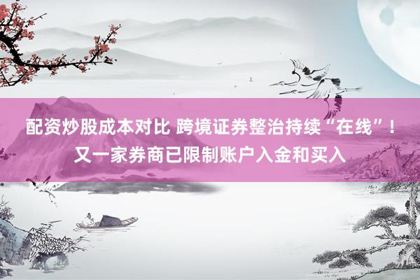配资炒股成本对比 跨境证券整治持续“在线”！又一家券商已限制账户入金和买入