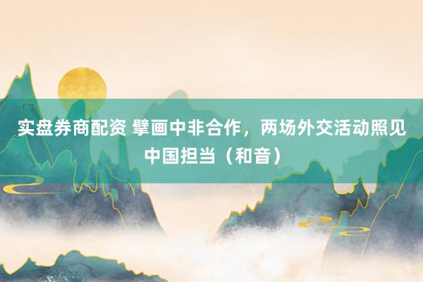 实盘券商配资 擘画中非合作，两场外交活动照见中国担当（和音）