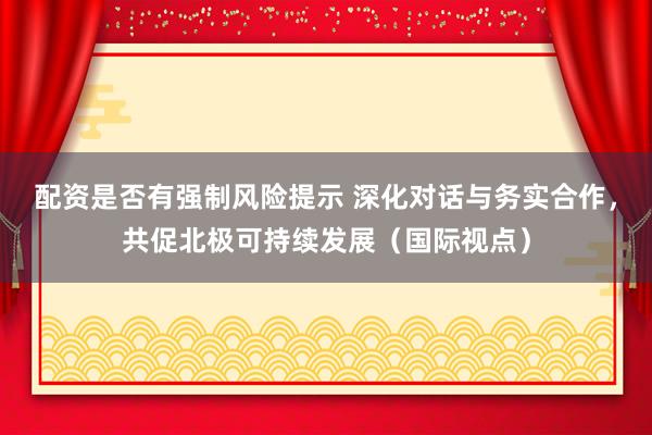 配资是否有强制风险提示 深化对话与务实合作，共促北极可持续发展（国际视点）